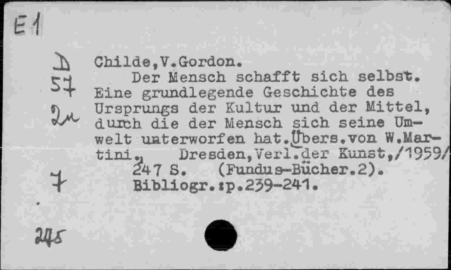 ﻿Childe,V.Gordon.
Der Mensch schafft sich seihst. Eine grundlegende Geschichte des Ursprungs der Kultur und der Mittel, durch die der Mensch sich seine Umwelt unterworfen hat .^Tbers.von W.Martini«	Dresden,Verl.der Kunst,/1959/
247 S.	(Fundus-Bucher.2).
Bibliogr.:p.259-241.